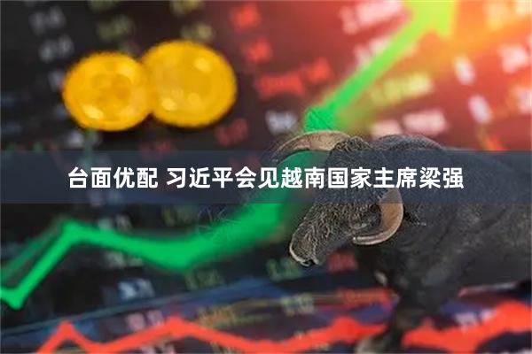 台面优配 习近平会见越南国家主席梁强