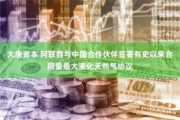 大唐资本 阿联酋与中国合作伙伴签署有史以来合同量最大液化天然气协议