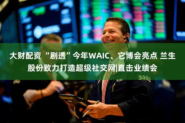 大财配资 “剧透”今年WAIC、它博会亮点 兰生股份致力打造超级社交网|直击业绩会