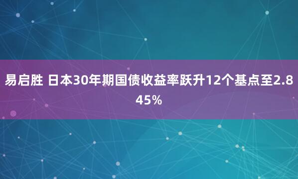 易启胜 日本30年期国债收益率跃升12个基点至2.845%