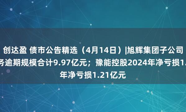 创达盈 债市公告精选（4月14日）|旭辉集团子公司发生债务逾期规模合计9.97亿元；豫能控股2024年净亏损1.21亿元