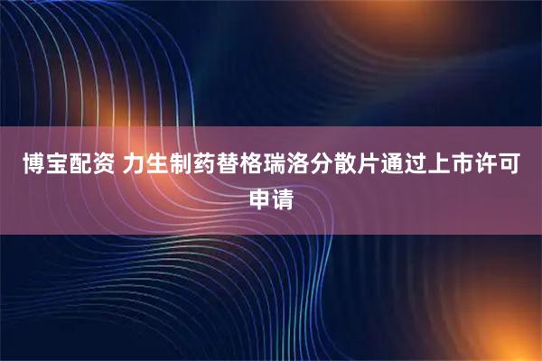 博宝配资 力生制药替格瑞洛分散片通过上市许可申请