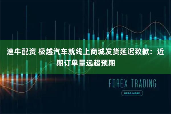 速牛配资 极越汽车就线上商城发货延迟致歉：近期订单量远超预期
