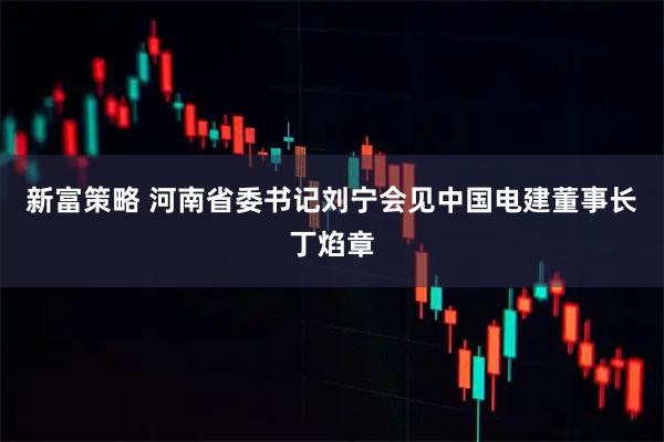 新富策略 河南省委书记刘宁会见中国电建董事长丁焰章