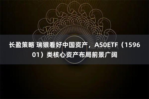 长盈策略 瑞银看好中国资产，A50ETF（159601）类核心资产布局前景广阔