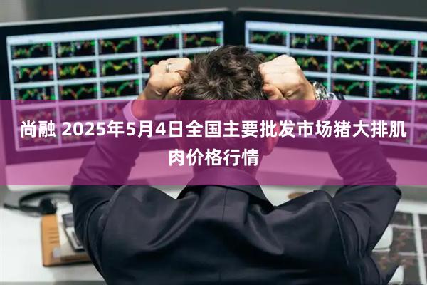 尚融 2025年5月4日全国主要批发市场猪大排肌肉价格行情