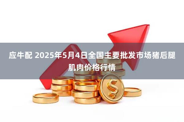 应牛配 2025年5月4日全国主要批发市场猪后腿肌肉价格行情