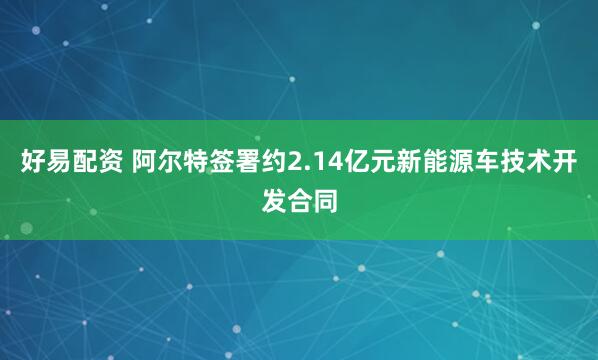 好易配资 阿尔特签署约2.14亿元新能源车技术开发合同
