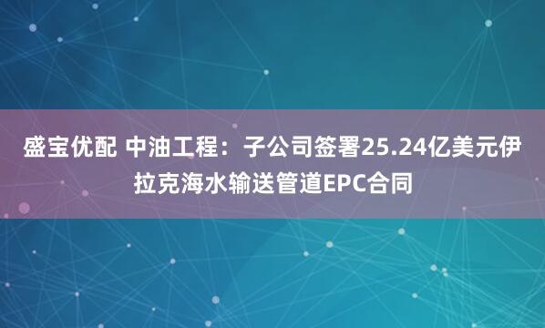 盛宝优配 中油工程：子公司签署25.24亿美元伊拉克海水输送管道EPC合同