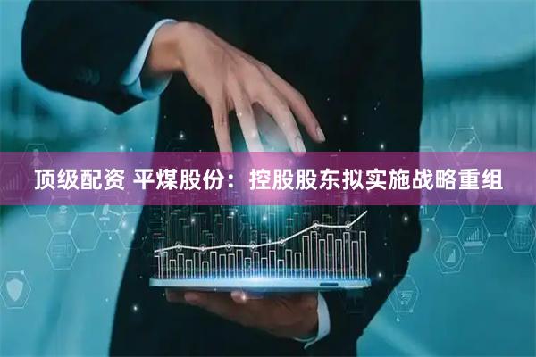 顶级配资 平煤股份：控股股东拟实施战略重组