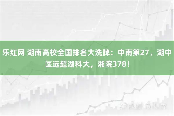 乐红网 湖南高校全国排名大洗牌：中南第27，湖中医远超湖科大，湘院378！