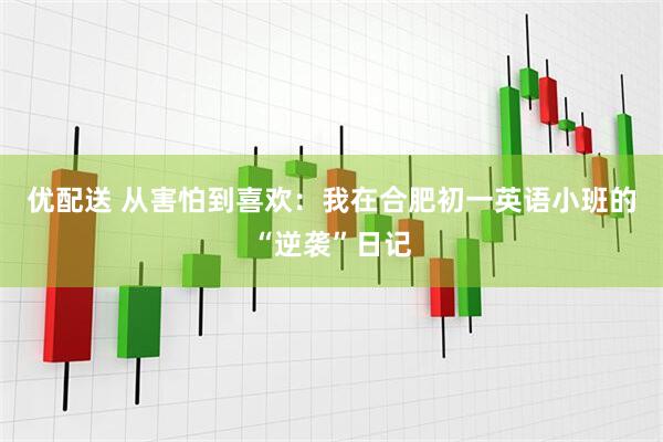 优配送 从害怕到喜欢：我在合肥初一英语小班的“逆袭”日记