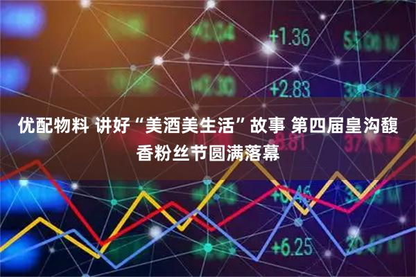 优配物料 讲好“美酒美生活”故事 第四届皇沟馥香粉丝节圆满落幕