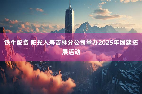铁牛配资 阳光人寿吉林分公司举办2025年团建拓展活动