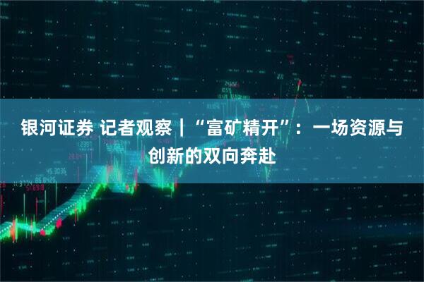 银河证券 记者观察｜“富矿精开”：一场资源与创新的双向奔赴