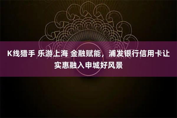 K线猎手 乐游上海 金融赋能，浦发银行信用卡让实惠融入申城好风景
