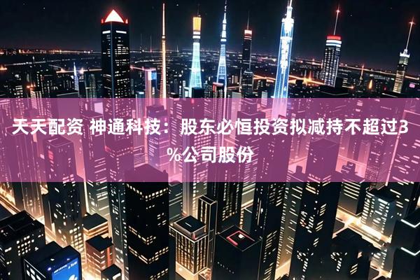 天天配资 神通科技：股东必恒投资拟减持不超过3%公司股份