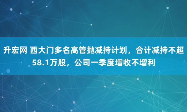 升宏网 西大门多名高管抛减持计划，合计减持不超58.1万股，公司一季度增收不增利