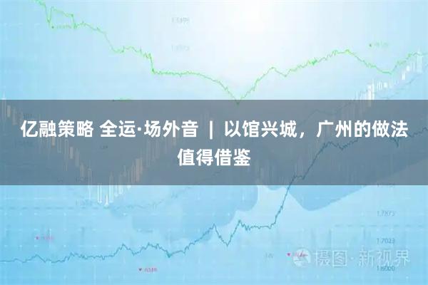 亿融策略 全运·场外音  |  以馆兴城，广州的做法值得借鉴