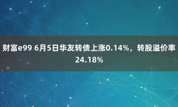 财富e99 6月5日华友转债上涨0.14%，转股溢价率24.18%