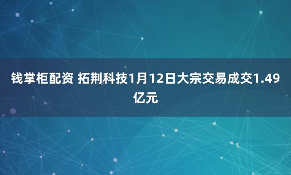 钱掌柜配资 拓荆科技1月12日大宗交易成交1.49亿元