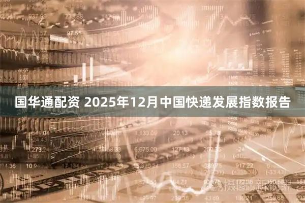 国华通配资 2025年12月中国快递发展指数报告