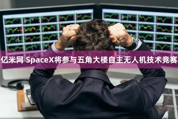 亿米网 SpaceX将参与五角大楼自主无人机技术竞赛