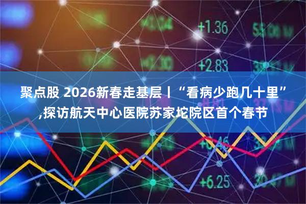 聚点股 2026新春走基层丨“看病少跑几十里”,探访航天中心医院苏家坨院区首个春节