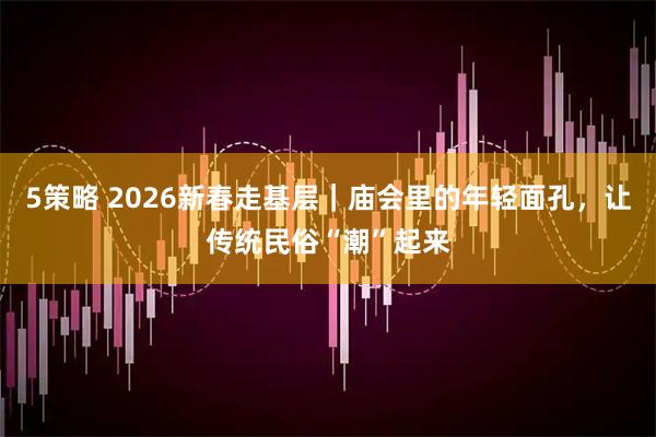 5策略 2026新春走基层|庙会里的年轻面孔,让传统民俗“潮”起来