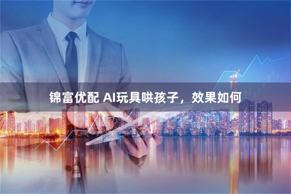 锦富优配 AI玩具哄孩子,效果如何