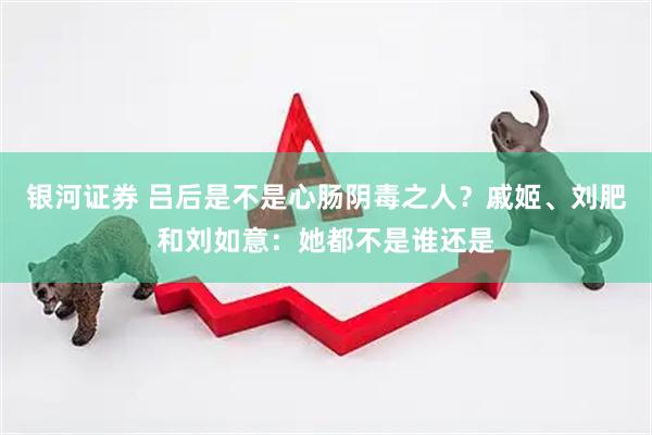 银河证券 吕后是不是心肠阴毒之人？戚姬、刘肥和刘如意：她都不是谁还是