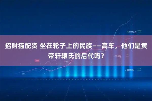 招财猫配资 坐在轮子上的民族——高车，他们是黄帝轩辕氏的后代吗？
