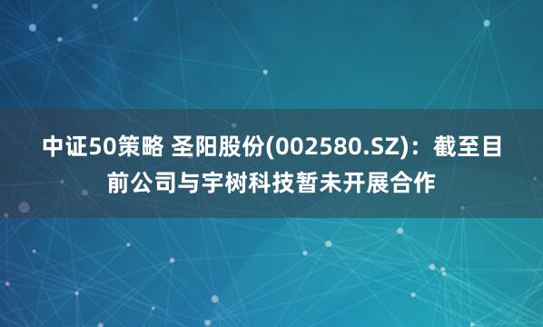 中证50策略 圣阳股份(002580.SZ)：截至目前公司与宇树科技暂未开展合作