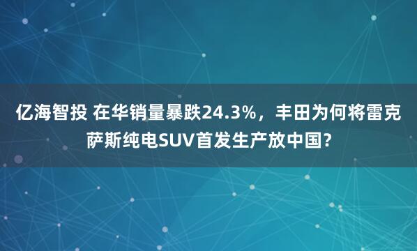 亿海智投 在华销量暴跌24.3%，丰田为何将雷克萨斯纯电SUV首发生产放中国？