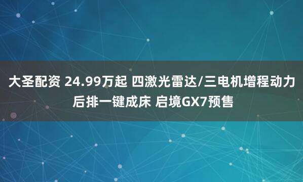 大圣配资 24.99万起 四激光雷达/三电机增程动力 后排一键成床 启境GX7预售